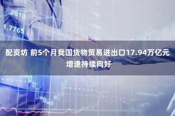 配资坊 前5个月我国货物贸易进出口17.94万亿元 增速持续向好