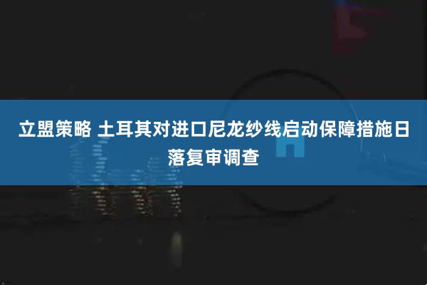立盟策略 土耳其对进口尼龙纱线启动保障措施日落复审调查