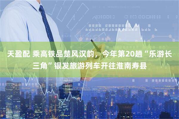 天盈配 乘高铁品楚风汉韵，今年第20趟“乐游长三角”银发旅游列车开往淮南寿县