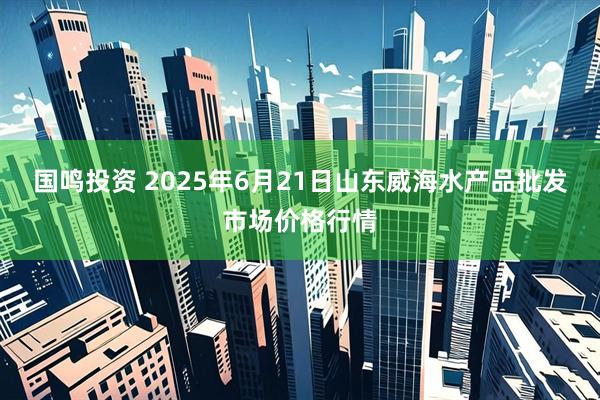 国鸣投资 2025年6月21日山东威海水产品批发市场价格行情