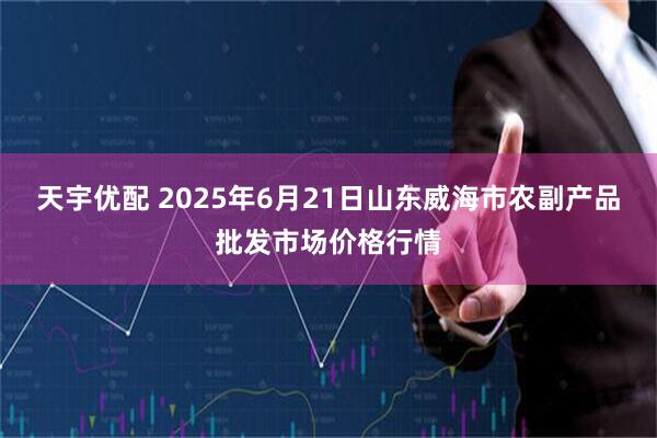 天宇优配 2025年6月21日山东威海市农副产品批发市场价格行情