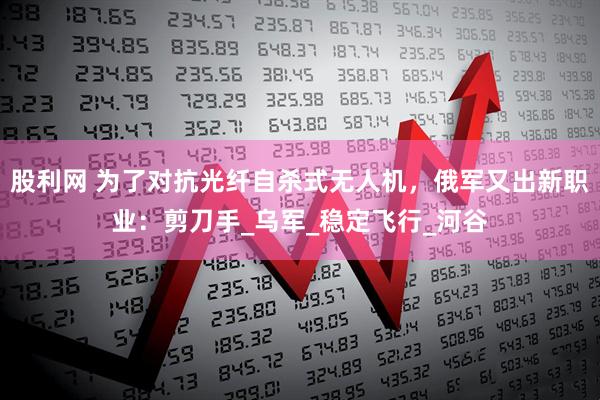 股利网 为了对抗光纤自杀式无人机，俄军又出新职业：剪刀手_乌军_稳定飞行_河谷