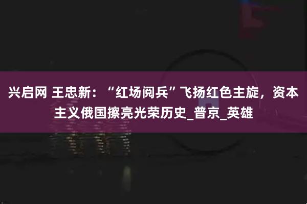 兴启网 王忠新：“红场阅兵”飞扬红色主旋，资本主义俄国擦亮光荣历史_普京_英雄
