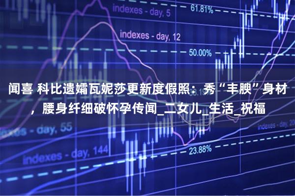 闻喜 科比遗孀瓦妮莎更新度假照：秀“丰腴”身材，腰身纤细破怀孕传闻_二女儿_生活_祝福