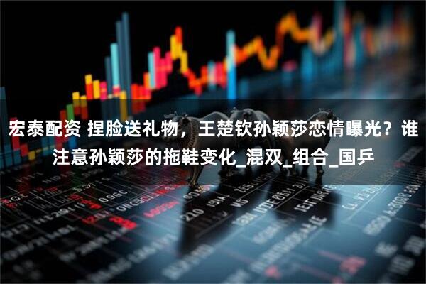 宏泰配资 捏脸送礼物，王楚钦孙颖莎恋情曝光？谁注意孙颖莎的拖鞋变化_混双_组合_国乒