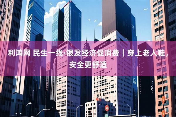 利鸿网 民生一线·银发经济促消费｜穿上老人鞋，安全更舒适