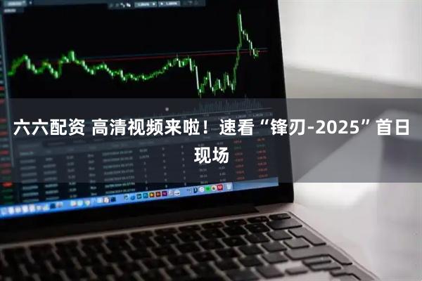 六六配资 高清视频来啦！速看“锋刃-2025”首日现场
