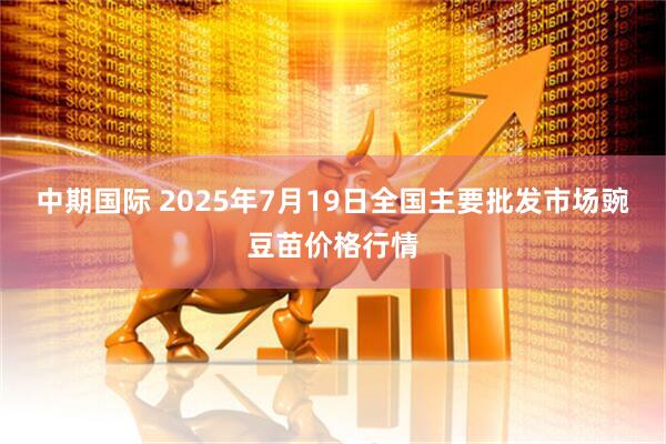 中期国际 2025年7月19日全国主要批发市场豌豆苗价格行情
