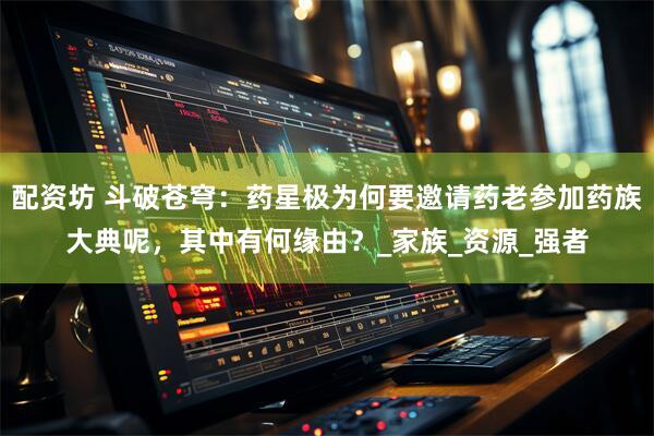 配资坊 斗破苍穹：药星极为何要邀请药老参加药族大典呢，其中有何缘由？_家族_资源_强者