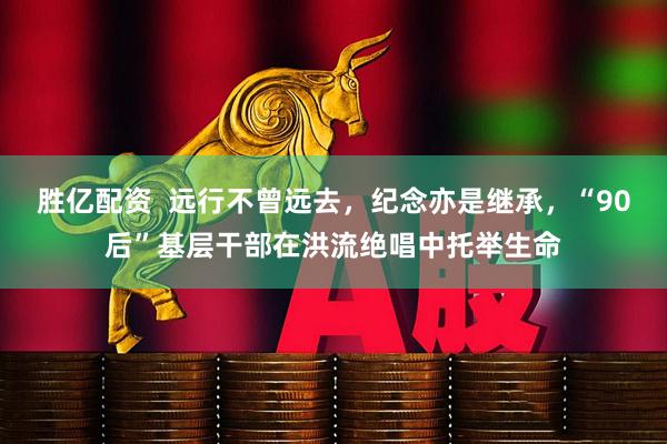 胜亿配资  远行不曾远去，纪念亦是继承，“90后”基层干部在洪流绝唱中托举生命