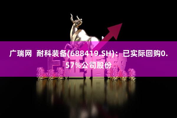 广瑞网  耐科装备(688419.SH)：已实际回购0.57%公司股份