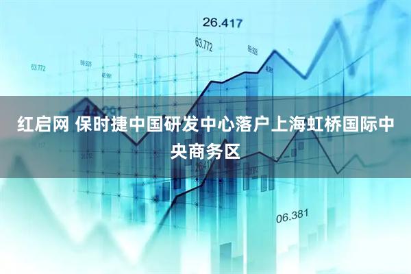 红启网 保时捷中国研发中心落户上海虹桥国际中央商务区