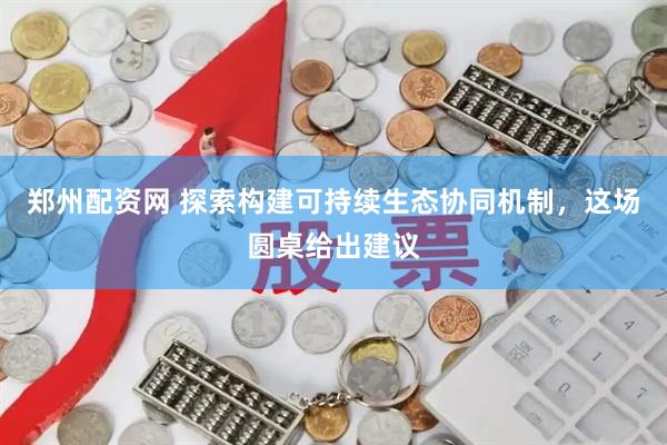郑州配资网 探索构建可持续生态协同机制，这场圆桌给出建议