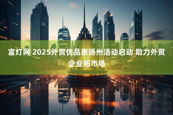 富灯网 2025外贸优品惠扬州活动启动 助力外贸企业拓市场