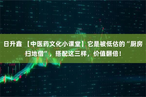 日升鑫 【中医药文化小课堂】它是被低估的“厨房扫地僧”，搭配这三样，价值翻倍！