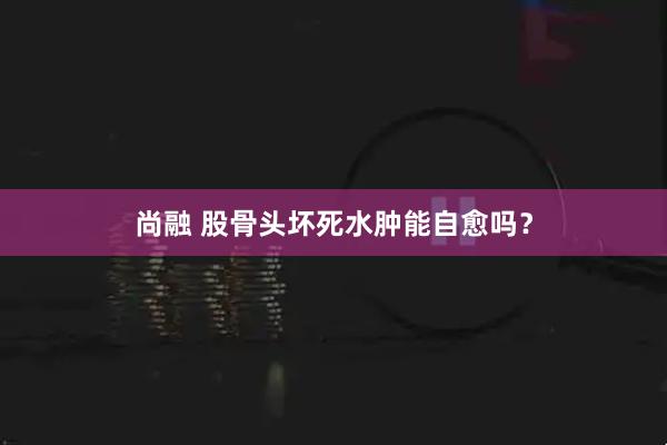 尚融 股骨头坏死水肿能自愈吗？