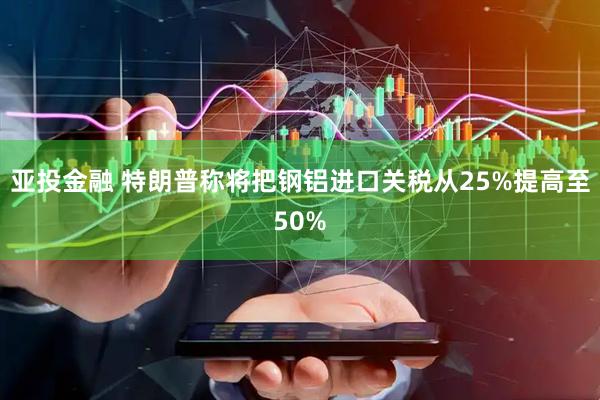亚投金融 特朗普称将把钢铝进口关税从25%提高至50%