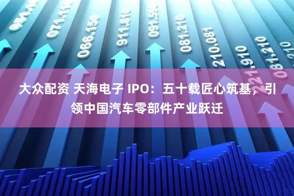 大众配资 天海电子 IPO：五十载匠心筑基，引领中国汽车零部件产业跃迁