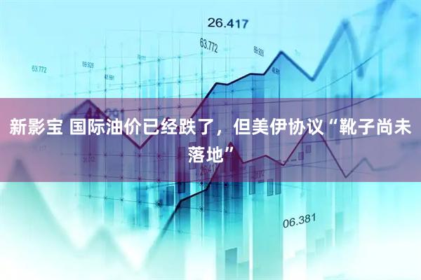 新影宝 国际油价已经跌了，但美伊协议“靴子尚未落地”